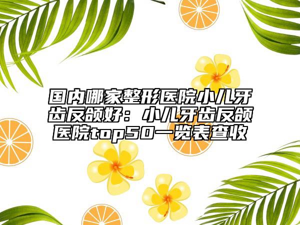 國內哪家整形醫(yī)院小兒牙齒反頜好:小兒牙齒反頜醫(yī)院top50一覽表查收