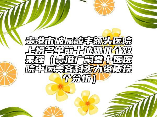 貴港市破尿酸豐額頭醫(yī)院上榜名單前十位哪幾個效果強（貴港廣嗣堂中醫(yī)醫(yī)院中醫(yī)美容科實力資質(zhì)挨個分析）