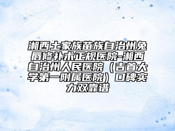 湘西土家族苗族自治州兔唇修補術(shù)正規(guī)醫(yī)院-湘西自治州人民醫(yī)院(吉首大學(xué)第一附屬醫(yī)院)口碑實力雙靠譜