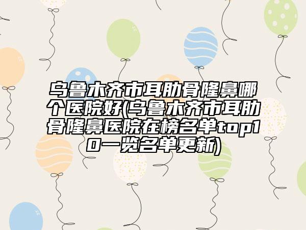 烏魯木齊市耳肋骨隆鼻哪個(gè)醫(yī)院好(烏魯木齊市耳肋骨隆鼻醫(yī)院在榜名單top10一覽名單更新)