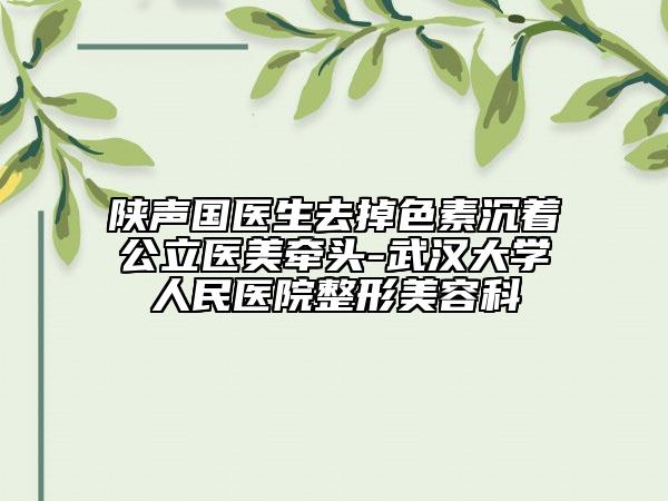 陜聲國醫(yī)生去掉色素沉著公立醫(yī)美牽頭-武漢大學(xué)人民醫(yī)院整形美容科