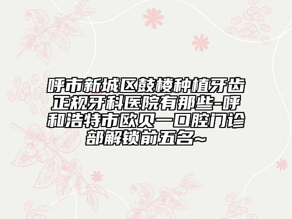 呼市新城區(qū)鼓樓種植牙齒正規(guī)牙科醫(yī)院有那些-呼和浩特市歐貝一口腔門診部解鎖前五名~