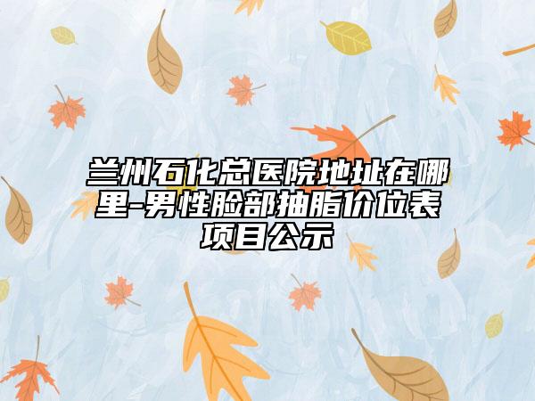 蘭州石化總醫(yī)院地址在哪里-男性臉部抽脂價(jià)位表項(xiàng)目公示