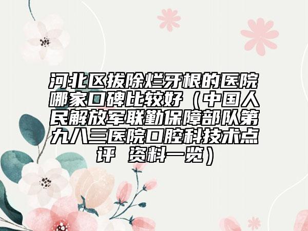 河北區(qū)拔除爛牙根的醫(yī)院哪家口碑比較好（中國人民解放軍聯(lián)勤保障部隊第九八三醫(yī)院口腔科技術(shù)點評 資料一覽）