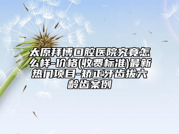 太原拜博口腔醫(yī)院究竟怎么樣-價格(收費標準)最新熱門項目-矯正牙齒拔六齡齒案例