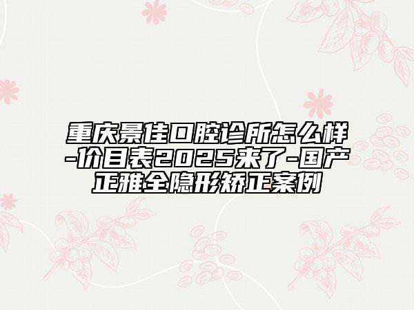 重慶景佳口腔診所怎么樣-價目表2025來了-國產(chǎn)正雅全隱形矯正案例