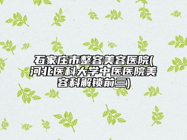 石家莊市整容美容醫(yī)院(河北醫(yī)科大學(xué)中醫(yī)醫(yī)院美容科解鎖前三)