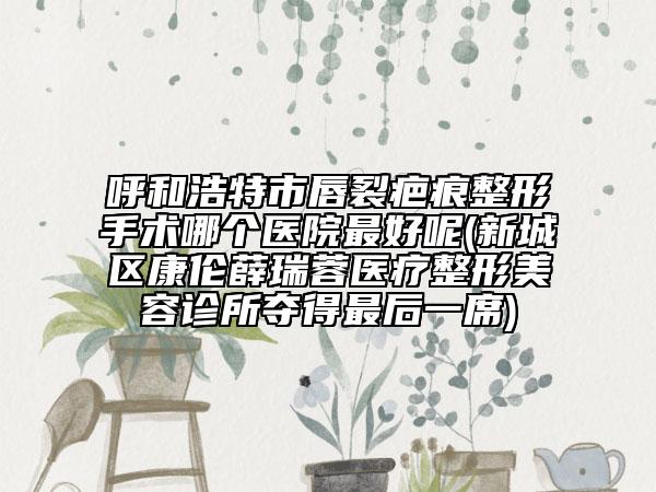 呼和浩特市唇裂疤痕整形手術哪個醫(yī)院最好呢(新城區(qū)康倫薛瑞蓉醫(yī)療整形美容診所奪得最后一席)