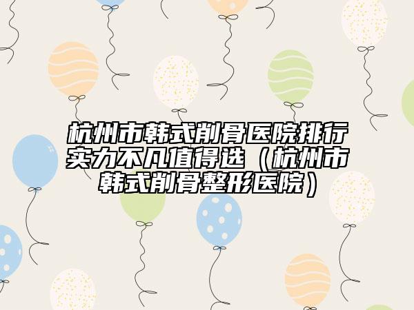杭州市韓式削骨醫(yī)院排行實力不凡值得選(杭州市韓式削骨整形醫(yī)院)