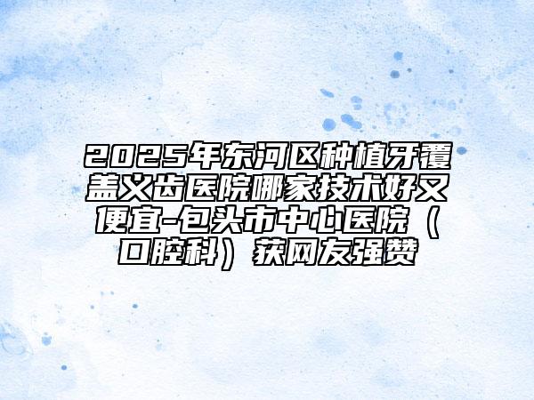 2025年東河區(qū)種植牙覆蓋義齒醫(yī)院哪家技術(shù)好又便宜-包頭市中心醫(yī)院(口腔科)獲網(wǎng)友強(qiáng)贊