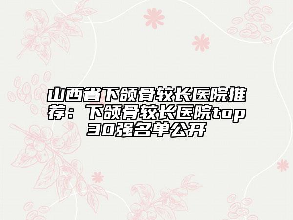山西省下頜骨較長醫(yī)院推薦：下頜骨較長醫(yī)院top30強(qiáng)名單公開