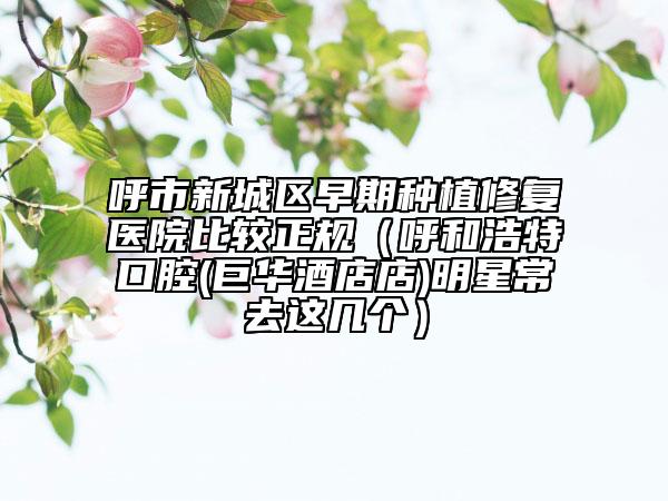 呼市新城區(qū)早期種植修復(fù)醫(yī)院比較正規(guī)(呼和浩特口腔(巨華酒店店)明星常去這幾個(gè))