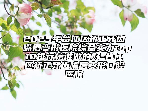 2025年臺江區(qū)矯正牙齒嘴唇變形醫(yī)院綜合實力top10排行榜誰做的好-臺江區(qū)矯正牙齒嘴唇變形口腔醫(yī)院