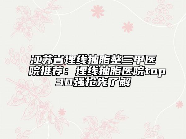 江蘇省埋線抽脂整三甲醫(yī)院推薦:埋線抽脂醫(yī)院top30強搶先了解