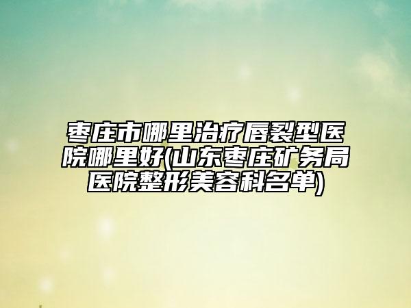 棗莊市哪里治療唇裂型醫(yī)院哪里好(山東棗莊礦務(wù)局醫(yī)院整形美容科名單)