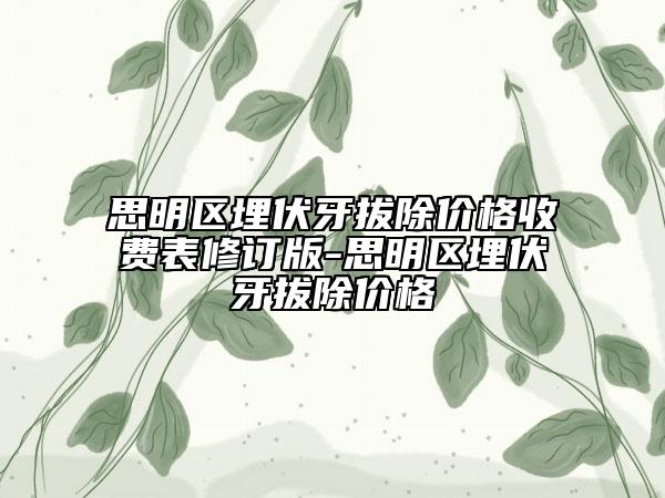 思明區(qū)埋伏牙拔除價(jià)格收費(fèi)表修訂版-思明區(qū)埋伏牙拔除價(jià)格