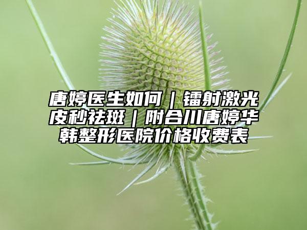 唐婷醫(yī)生如何｜鐳射激光皮秒祛斑｜附合川唐婷華韓整形醫(yī)院價(jià)格收費(fèi)表