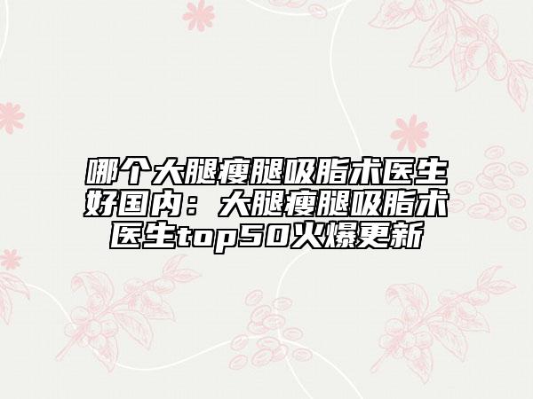 哪個大腿瘦腿吸脂術(shù)醫(yī)生好國內(nèi)：大腿瘦腿吸脂術(shù)醫(yī)生top50火爆更新