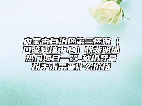內(nèi)蒙古自治區(qū)第三醫(yī)院（口腔種植中心）收費明細熱門項目一覽-種植牙骨粉手術(shù)需要什么價格