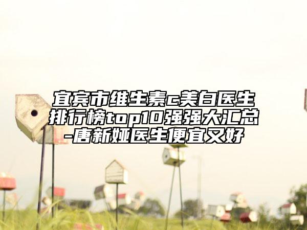 宜賓市維生素c美白醫(yī)生排行榜top10強強大匯總-唐新婭醫(yī)生便宜又好