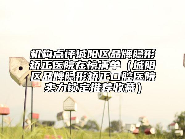 機構(gòu)點評城陽區(qū)品牌隱形矯正醫(yī)院在榜清單（城陽區(qū)品牌隱形矯正口腔醫(yī)院實力鎖定推薦收藏）