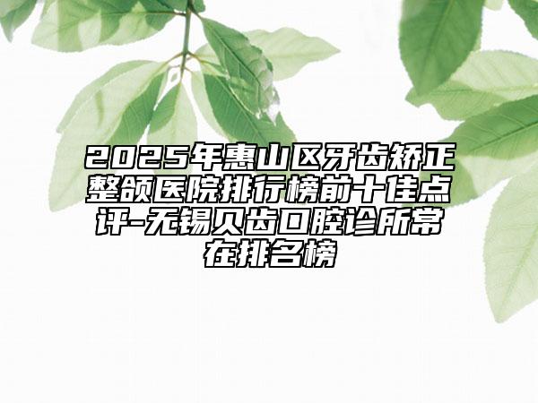2025年惠山區(qū)牙齒矯正整頜醫(yī)院排行榜前十佳點評-無錫貝齒口腔診所常在排名榜
