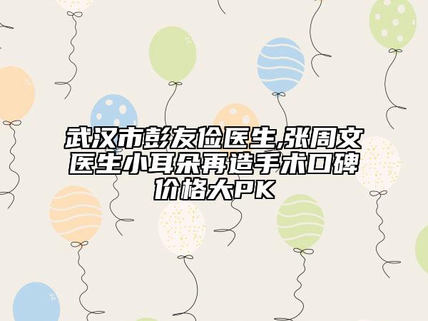 武漢市彭友儉醫(yī)生,張周文醫(yī)生小耳朵再造手術(shù)口碑價(jià)格大PK