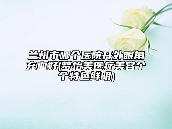 蘭州市哪個(gè)醫(yī)院開(kāi)外眼角充血好(夢(mèng)怡美醫(yī)療美容個(gè)個(gè)特色鮮明)