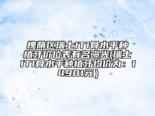 槐蔭區(qū)瑞士ITI骨水平種植牙價位表有名曝光(瑞士ITI骨水平種植牙均價為：14901元）