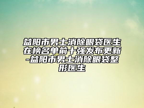 益陽市男士消除眼袋醫(yī)生在榜名單前十強發(fā)布更新-益陽市男士消除眼袋整形醫(yī)生
