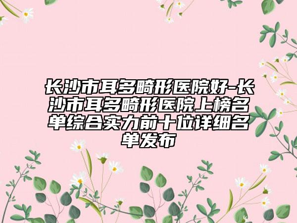 長沙市耳多畸形醫(yī)院好-長沙市耳多畸形醫(yī)院上榜名單綜合實力前十位詳細名單發(fā)布
