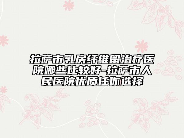 拉薩市乳房纖維留治療醫(yī)院哪些比較好-拉薩市人民醫(yī)院優(yōu)質(zhì)任你選擇