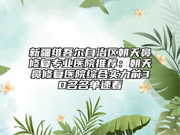 新疆維吾爾自治區(qū)朝天鼻修復(fù)專業(yè)醫(yī)院推薦：朝天鼻修復(fù)醫(yī)院綜合實(shí)力前30名名單速看