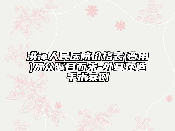 洪澤人民醫(yī)院價格表(費用)萬眾矚目而來-外耳在造手術(shù)案例