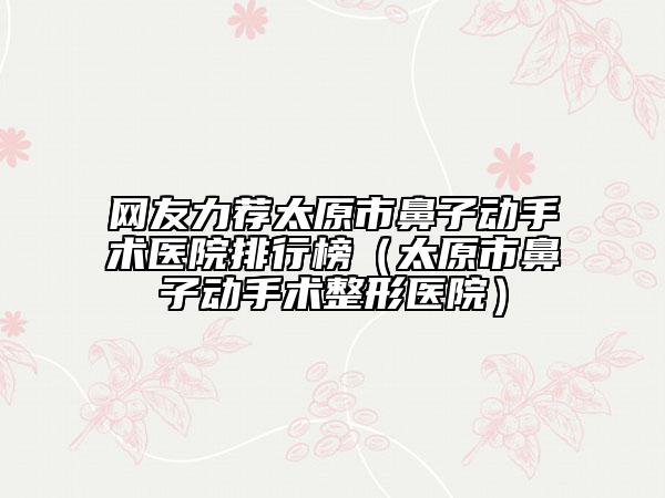 網(wǎng)友力薦太原市鼻子動(dòng)手術(shù)醫(yī)院排行榜（太原市鼻子動(dòng)手術(shù)整形醫(yī)院）