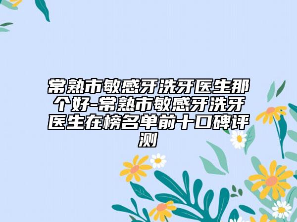 常熟市敏感牙洗牙醫(yī)生那個好-常熟市敏感牙洗牙醫(yī)生在榜名單前十口碑評測