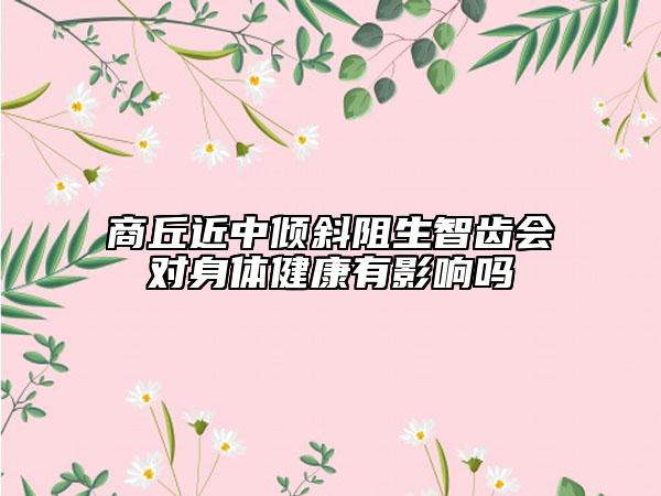 商丘近中傾斜阻生智齒會(huì)對(duì)身體健康有影響嗎