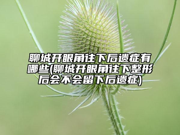 聊城開眼角往下后遺癥有哪些(聊城開眼角往下整形后會(huì)不會(huì)留下后遺癥)