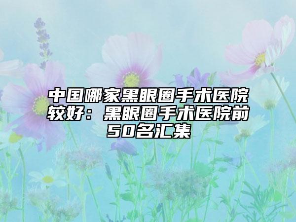 中國哪家黑眼圈手術醫(yī)院較好：黑眼圈手術醫(yī)院前50名匯集