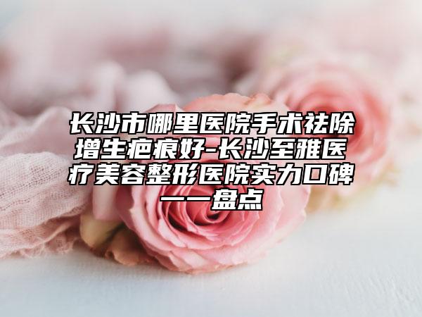 長沙市哪里醫(yī)院手術(shù)祛除增生疤痕好-長沙至雅醫(yī)療美容整形醫(yī)院實力口碑一一盤點
