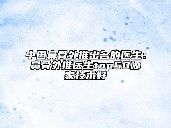 中國鼻骨外推出名的醫(yī)生：鼻骨外推醫(yī)生top50哪家技術(shù)好