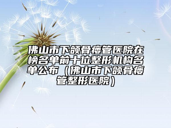 佛山市下頜骨瘺管醫(yī)院在榜名單前十位整形機構名單公布(佛山市下頜骨瘺管整形醫(yī)院)