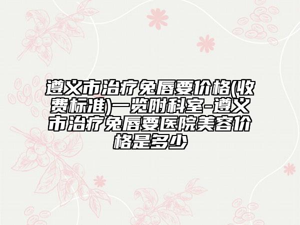遵義市治療兔唇要價格(收費標準)一覽附科室-遵義市治療兔唇要醫(yī)院美容價格是多少