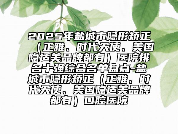 2025年鹽城市隱形矯正（正雅、時(shí)代天使、美國(guó)隱適美品牌都有）醫(yī)院排名十強(qiáng)綜合名單盤(pán)點(diǎn)-鹽城市隱形矯正（正雅、時(shí)代天使、美國(guó)隱適美品牌都有）口腔醫(yī)院