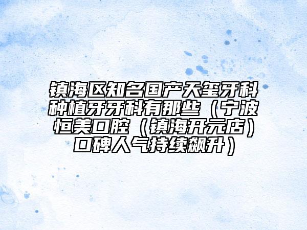 鎮(zhèn)海區(qū)知名國產(chǎn)天璽牙科種植牙牙科有那些（寧波恒美口腔（鎮(zhèn)海開元店）口碑人氣持續(xù)飆升）