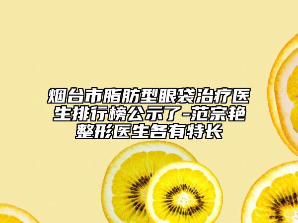 煙臺市脂肪型眼袋治療醫(yī)生排行榜公示了-范宗艷整形醫(yī)生各有特長