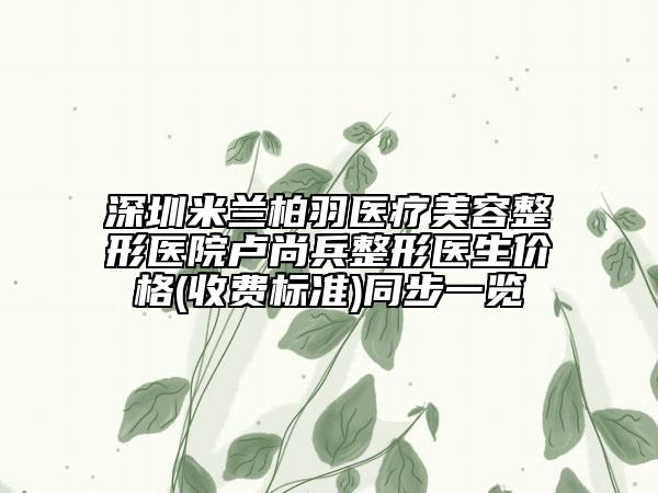 深圳米蘭柏羽醫(yī)療美容整形醫(yī)院盧尚兵整形醫(yī)生價格(收費標準)同步一覽
