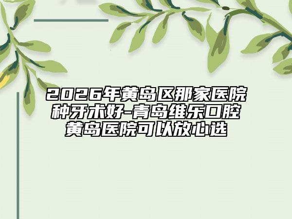 2026年黃島區(qū)那家醫(yī)院種牙術(shù)好-青島維樂口腔黃島醫(yī)院可以放心選
