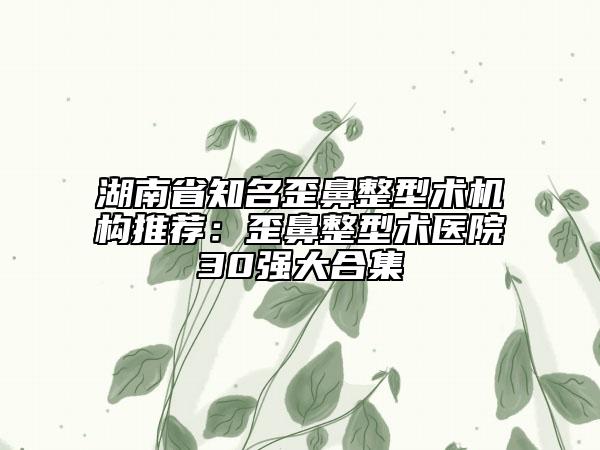 湖南省知名歪鼻整型術(shù)機(jī)構(gòu)推薦：歪鼻整型術(shù)醫(yī)院30強(qiáng)大合集