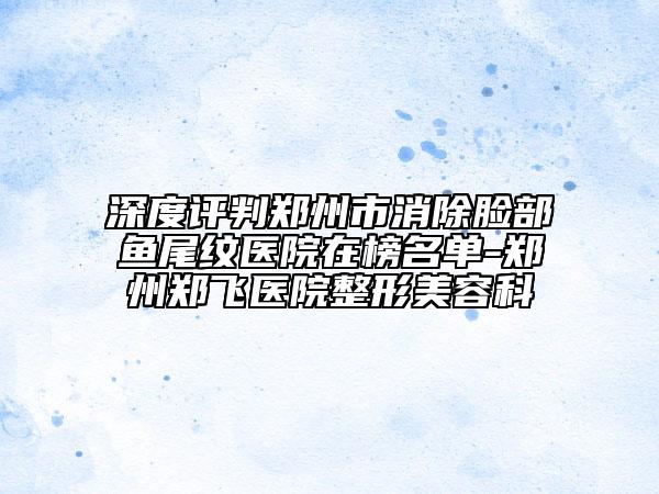深度評(píng)判鄭州市消除臉部魚尾紋醫(yī)院在榜名單-鄭州鄭飛醫(yī)院整形美容科